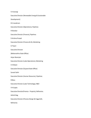 S K Sarangi

Executive Director (Renewable Energy & Sustainable

Development)

B V Janakiram

Executive Director (Operations), Pipelines

R Shankar

Executive Director (Finance), Pipelines

S Krishna Prasad

Executive Director (Finance & IS), Marketing

G Tiwari

Executive Director

(Maharashtra State Office)

Anjan Banerjee

Executive Director (Lube-Operations), Marketing

S K Diwan

Executive Director (Gujarat State Office)

Suneel Sethi

Executive Director (Human Resource), Pipelines

B Basu

Executive Director (Lube Technology), R&D

V K Gupta

Executive Director(Finance - Projects), Refineries.

Ashish Nag

Executive Director (Process Design & Engg.Cell),

Refineries
 