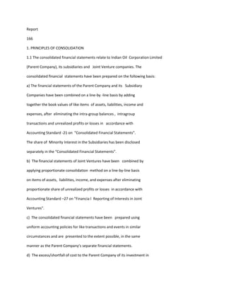 Report

166

1. PRINCIPLES OF CONSOLIDATION

1.1 The consolidated financial statements relate to Indian Oil Corporation Limited

(Parent Company), its subsidiaries and Joint Venture companies. The

consolidated financial statements have been prepared on the following basis:

a) The financial statements of the Parent Company and its Subsidiary

Companies have been combined on a line-by -line basis by adding

together the book values of like items of assets, liabilities, income and

expenses, after eliminating the intra-group balances , intragroup

transactions and unrealized profits or losses in accordance with

Accounting Standard -21 on “Consolidated Financial Statements”.

The share of Minority Interest in the Subsidiaries has been disclosed

separately in the “Consolidated Financial Statements”.

b) The financial statements of Joint Ventures have been combined by

applying proportionate consolidation method on a line-by-line basis

on items of assets, liabilities, income, and expenses after eliminating

proportionate share of unrealized profits or losses in accordance with

Accounting Standard –27 on "Financia l Reporting of Interests in Joint

Ventures".

c) The consolidated financial statements have been prepared using

uniform accounting policies for like transactions and events in similar

circumstances and are presented to the extent possible, in the same

manner as the Parent Company’s separate financial statements.

d) The excess/shortfall of cost to the Parent Company of its investment in
 