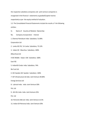 the respective subsidiary companies and joint venture companies is

recognized in the financia l statements as goodwill/capital reserve

respectively as per the equity method of valuation.

1.2 The Consolidated Financial Statements include the results o f the following

entities:

Sr.        Name of Country of Relation Ownership

No.        Company incorporation Interest

1. Chennai Petroleum India Subsidiary 51.89%

Corporation Ltd

2. Lanka IOC PLC Sri Lanka Subsidiary 75.12%

3. Indian Oil Mauritius Subsidiary 100%

(Mauritius) Ltd

4 IOC Middle Dubai- UAE Subsidiary 100%

East FZE

5. IndianOil Creda India Subsidiary 74%

Bio Fuel Ltd.

6 IOC Sweden AB Sweden Subsidiary 100%

7 IOT Infrastructure & India Joint Venture 49.89%

Energy Services Ltd

8. Lubrizol India India Joint Venture 50%

Pvt. Ltd

9. AVI-OIL India India Joint Venture 25%

Pvt. Ltd

10. Petronet LNG Ltd India Joint Venture 12.5%

11. Indian Oil Petronas India Joint Venture 50%
 