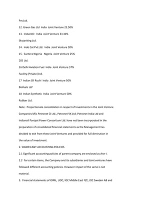 Pvt.Ltd.

12. Green Gas Ltd India Joint Venture 22.50%

13. IndianOil India Joint Venture 33.33%

Skytanking Ltd.

14. Indo Cat Pvt.Ltd. India Joint Venture 50%

15. Suntera Nigeria Nigeria Joint Venture 25%

205 Ltd.

16 Delhi Aviation Fuel India Joint Venture 37%

Facility (Private) Ltd.

17 Indian Oil Ruchi India Joint Venture 50%

Biofuels LLP

18 Indian Synthetic India Joint Venture 50%

Rubber Ltd.

Note: Proportionate consolidation in respect of Investments in the Joint Venture

Companies M/s Petronet CI Ltd., Petronet VK Ltd; Petronet India Ltd and

Indianoil Panipat Power Consortium Ltd. have not been incorporated in the

preparation of consolidated financial statements as the Management has

decided to exit from these Joint Ventures and provided for full diminution in

the value of investment.

2. SIGNIFICANT ACCOUNTING POLICIES

2.1 Significant accounting policies of parent company are enclosed as Ann-I.

2.2 For certain items, the Company and its subsidiaries and Joint ventures have

followed different accounting policies. However impact of the same is not

material.

3. Financial statements of IOML, LIOC, IOC Middle East FZE, IOC Sweden AB and
 