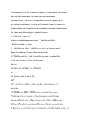 Suntera Nigeria are drawn in Mauritius Rupees, Sri Lankan Rupees, UAE Dirhams

Euro and USD, respectively. The transactions with these foreign

subsidiaries/Joint Ventures are considered as non integral operation as per

Accounting Standard-11 on “The Effects of Changes in Foreign Exchange Rates”

and accordingly, the Financial Statements have been translated in Indian Rupees

for the purpose of Consolidated Financial Statements.

4. CONTINGENT LIABILITIES :

a) Contingent Liabilities amounting to ` 7,888.70 crore (2010 :

` 7,015.29 crore) are as under:

i) ` 5,301.69 crore (2010: ` 5,289.97 crore) being the demands raised

by the Central Excise /Customs / Sales tax authorities.

ii) ` 756.76 crore (2010: ` 648.12 crore) for which suits have been filed

in the Courts or cases are lying with Arbitrator.

Contd...

SCHEDULE 'Q' - NOTES ON THE ACCOUNTS

st

for the year ended 31 March, 2011

167

iii) ` 1,179.25 crore (2010: ` 678.04 crore) in respect of Income Tax

demands.

iv) ` 651.00 crore (2010 : ` 406.59 crore) in respect of other claims.

The Company has not considered those disputed demands/claims as

contingent liabilities, the outflow of resources for which would be remote.

b) Interest/Penalty, if any, on some of the above claims is unascertainable.

5. Estimated amount of contracts remaining to be executed on Capital Account not
 
