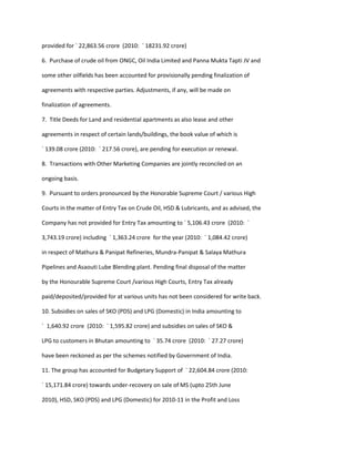 provided for ` 22,863.56 crore (2010: ` 18231.92 crore)

6. Purchase of crude oil from ONGC, Oil India Limited and Panna Mukta Tapti JV and

some other oilfields has been accounted for provisionally pending finalization of

agreements with respective parties. Adjustments, if any, will be made on

finalization of agreements.

7. Title Deeds for Land and residential apartments as also lease and other

agreements in respect of certain lands/buildings, the book value of which is

` 139.08 crore (2010: ` 217.56 crore), are pending for execution or renewal.

8. Transactions with Other Marketing Companies are jointly reconciled on an

ongoing basis.

9. Pursuant to orders pronounced by the Honorable Supreme Court / various High

Courts in the matter of Entry Tax on Crude Oil, HSD & Lubricants, and as advised, the

Company has not provided for Entry Tax amounting to ` 5,106.43 crore (2010: `

3,743.19 crore) including ` 1,363.24 crore for the year (2010: ` 1,084.42 crore)

in respect of Mathura & Panipat Refineries, Mundra-Panipat & Salaya Mathura

Pipelines and Asaouti Lube Blending plant. Pending final disposal of the matter

by the Honourable Supreme Court /various High Courts, Entry Tax already

paid/deposited/provided for at various units has not been considered for write back.

10. Subsidies on sales of SKO (PDS) and LPG (Domestic) in India amounting to

` 1,640.92 crore (2010: ` 1,595.82 crore) and subsidies on sales of SKO &

LPG to customers in Bhutan amounting to ` 35.74 crore (2010: ` 27.27 crore)

have been reckoned as per the schemes notified by Government of India.

11. The group has accounted for Budgetary Support of ` 22,604.84 crore (2010:

` 15,171.84 crore) towards under-recovery on sale of MS (upto 25th June

2010), HSD, SKO (PDS) and LPG (Domestic) for 2010-11 in the Profit and Loss
 