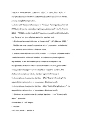 Account as Revenue Grants. Out of this ` 10,942.44 crore (2010: ` 8,071.66

crore) has been accounted for based on the advice from Government of India,

pending receipt of compensation.

12. In line with the scheme formulated by Petroleum Planning and Analysis Cell

(PPAC), the Group has received during the year, discounts of ` 16,703.73 crore

(2010: ` 7,548.29 crore) on Crude Oil/Products purchased from ONGC/GAIL/OIL

and the same has been adjusted against the purchase cost.

13. The Group has export obligation to the extent of ` 3,871.83 crore (2010: `

1,760.99 crore) on account of concessional rate of customs duty availed under

EPCG license scheme on import of capital goods.

14. The Group has adopted Accounting Standard 15 (AS15) on “Employee Benefits”.

These consolidated financial statements include the obligations as per the

requirements of this standard except for those subsidiaries which are

incorporated outside India who have determined the valuation/provision for

employee benefits as per requirements of their respective countries. The

disclosure in compliance with the Standard is given in Annexure-2.

15. In compliance of Accounting Standard – 17 on “Segment Reporting”, the

required information is given as per Annexure-3 to this schedule.

16. In compliance of Accounting Standard – 18 on “Related Party Disclosures”, the

required information is given as per Annexure-4 to this schedule.

17. Disclosure as required under Accounting Standard – 19 on “Accounting for

Leases”, is as under

Finance Lease of Tank Wagons :

(` in crore)

Particulars March-11 March-10
 
