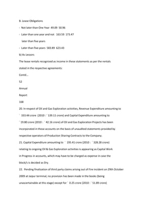 B. Lease Obligations

- Not later than One Year 49.09 50.96

- Later than one year and not 163.59 173.47

  later than five years

- Later than five years 583.89 623.43

b) As Lessors

The lease rentals recognized as income in these statements as per the rentals

stated in the respective agreements:

Contd...

52

Annual

Report

168

20. In respect of Oil and Gas Exploration activities, Revenue Expenditure amounting to

` 333.44 crore (2010 : ` 139.11 crore) and Capital Expenditure amounting to

` 19.80 crore (2010 : ` 42.16 crore) of Oil and Gas Exploration Projects has been

incorporated in these accounts on the basis of unaudited statements provided by

respective operators of Production Sharing Contracts to the Company.

21. Capital Expenditure amounting to ` 195.41 crore (2010 : ` 328.28 crore)

relating to ongoing Oil & Gas Exploration activities is appearing as Capital Work

in Progress in accounts, which may have to be charged as expense in case the

block/s is decided as Dry.

22. Pending finalization of third party claims arising out of Fire incident on 29th October

2009 at Jaipur terminal, no provision has been made in the books (being

unascertainable at this stage) except for ` 0.25 crore (2010 : ` 51.89 crore)
 