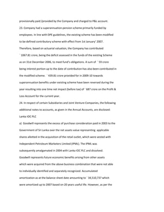 provisionally paid /provided by the Company and charged to P&L account.

23. Company had a superannuation pension scheme primarily funded by

employees. In line with DPE guidelines, the existing scheme has been modified

to be defined contributory scheme with effect from 1st January’ 2007.

Therefore, based on actuarial valuation, the Company has contributed

` 1067.81 crore, being the deficit assessed in the funds of the existing Scheme

as on 31st December 2006, to meet fund’s obligations. A sum of ` 59 crore

being interest portion up to the date of contribution has also been contributed in

the modified scheme. ` 439.81 crore provided for in 2009-10 towards

superannuation benefits under existing scheme have been reversed during the

year resulting into one time net impact (before tax) of ` 687 crore on the Profit &

Loss Account for the current year.

24. In respect of certain Subsidiaries and Joint Venture Companies, the following

additional notes to accounts, as given in the Annual Accounts, are disclosed:

Lanka IOC PLC

a) Goodwill represents the excess of purchase consideration paid in 2003 to the

Government of Sri Lanka over the net assets value representing applicable

shares allotted in the acquisition of the retail outlet, which were vested with

Independent Petroleum Marketers Limited (IPML). The IPML was

subsequently amalgamated in 2004 with Lanka IOC PLC and dissolved.

Goodwill represents future economic benefits arising from other assets

which were acquired from the above business combination that were not able

to individually identified and separately recognized. Accumulated

amortization as at the balance sheet date amounting to ` 34,510,737 which

were amortized up to 2007 based on 20 years useful life. However, as per the
 