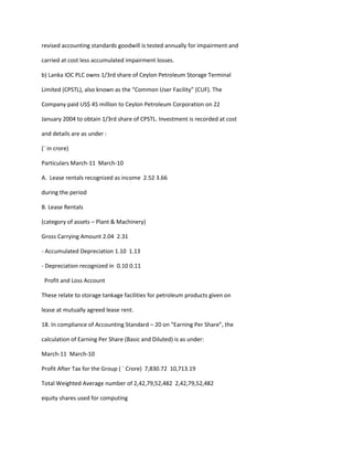 revised accounting standards goodwill is tested annually for impairment and

carried at cost less accumulated impairment losses.

b) Lanka IOC PLC owns 1/3rd share of Ceylon Petroleum Storage Terminal

Limited (CPSTL), also known as the “Common User Facility” (CUF). The

Company paid US$ 45 million to Ceylon Petroleum Corporation on 22

January 2004 to obtain 1/3rd share of CPSTL. Investment is recorded at cost

and details are as under :

(` in crore)

Particulars March-11 March-10

A. Lease rentals recognized as income 2.52 3.66

during the period

B. Lease Rentals

(category of assets – Plant & Machinery)

Gross Carrying Amount 2.04 2.31

- Accumulated Depreciation 1.10 1.13

- Depreciation recognized in 0.10 0.11

 Profit and Loss Account

These relate to storage tankage facilities for petroleum products given on

lease at mutually agreed lease rent.

18. In compliance of Accounting Standard – 20 on “Earning Per Share”, the

calculation of Earning Per Share (Basic and Diluted) is as under:

March-11 March-10

Profit After Tax for the Group ( ` Crore) 7,830.72 10,713.19

Total Weighted Average number of 2,42,79,52,482 2,42,79,52,482

equity shares used for computing
 