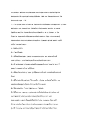 accordance with the mandatory accounting standards notified by the

Companies (Accounting Standards) Rules, 2006 and the provisions of the

Companies Act, 1956.

1.2 The preparation of financial statements requires the management to make

estimates and assumptions that affect the reported amount of assets,

liabilities and disclosure of contingent liabilities as at the date of the

financial statements. Management believes that these estimates and

assumptions are reasonable and prudent. However, actual results could

differ from estimates.

2. FIXED ASSETS

2.1 Fixed Assets

2.1.1 Fixed Assets are stated at acquisition cost less accumulated

depreciation / amortization and cumulative impairment.

2.1.2 Land acquired on perpetual lease as well as on lease for over 99

years is treated as free hold land.

2.1.3 Land acquired on lease for 99 years or less is treated as leasehold

land.

2.1.4 Technical know-how / license fee relating to plants/facilities are

capitalised as part of cost of the underlying asset.

2.2 Construction Period Expenses on Projects

2.2.1 Revenue expenses exclusively attributable to projects incurred

during construction period are capitalised. However, such

expenses in respect of capital facilities being executed along with

the production/operations simultaneously are charged to revenue.

2.2.2 Financing cost incurred during construction period on loans
 