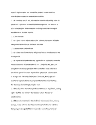 specifically borrowed and utilised for projects is capitalised on

quarterly basis up to the date of capitalisation.

2.2.3 Financing cost, if any, incurred on General Borrowings used for

projects is capitalised at the weighted average cost. The amount of

such borrowings is determined on quarterly basis after setting off

the amount of internal accruals.

2.3 Capital Stores

2.3.1 Capital stores are valued at cost. Specific provision is made for

likely diminution in value, wherever required.

2.4 Depreciation/Amortisation

2.4.1 Cost of leasehold land for 99 years or less is amortised over the

lease period.

2.4.2 Depreciation on fixed assets is provided in accordance with the

rates as specified in Schedule XIV to The Companies Act, 1956, on

straight line method, upto 95% of the cost of the asset other than

Insurance spares which are depreciated upto 100%. Depreciation

is charged pro-rata on quarterly basis on assets, from/upto the

quarter of capitalisation/sale, disposal/dismantle or earmarking

for disposal/ dismantling during the year.

2.4.3 Assets, other than LPG Cylinders and Pressure Regulators, costing

upto ` 5,000/- per item are depreciated fully in the year of

capitalisation.

2.4.4 Expenditure on items like electricity transmission lines, railway

sidings, roads, culverts etc. the ownership of which is not with the

Company are charged off to revenue in the year of incurrence of
 