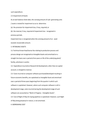 such expenditure.

2.5 Impairment of Assets

As at each balance sheet date, the carrying amount of cash generating units

/ assets is tested for impairment so as to determine:

(a) the provision for impairment loss, if any, required; or

(b) the reversal, if any, required of impairment loss recognized in

previous periods.

Impairment loss is recognized when the carrying amount of an asset

exceeds recoverable amount.

3. INTANGIBLE ASSETS

3.1 Technical know-how/license fee relating to production process and

process design are recognised as Intangible Assets and amortised on a

straight line basis over a period of ten years or life of the underlying plant/

facility, whichever is earlier.

3.2 Expenditure incurred on Research & Development, other than on capital

account, is charged to revenue.

3.3 Costs incurred on computer software purchased/developed resulting in

future economic benefits, are capitalised as Intangible Asset and amortised

over a period of three years beginning from the quarter in which such

software is capitalised. However, where such computer software is still in

development stage, costs incurred during the development stage of such

software are accounted as “Work-in Progress - Intangible Assets”.

3.4 Cost of Right of Way for laying pipelines is capitalised. However, such Right

of Way being perpetual in nature, is not amortised.

4. BORROWING COST
 