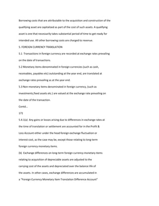 Borrowing costs that are attributable to the acquisition and construction of the

qualifying asset are capitalized as part of the cost of such assets. A qualifying

asset is one that necessarily takes substantial period of time to get ready for

intended use. All other borrowing costs are charged to revenue.

5. FOREIGN CURRENCY TRANSLATION

5.1 Transactions in foreign currency are recorded at exchange rates prevailing

on the date of transactions.

5.2 Monetary items denominated in foreign currencies (such as cash,

receivables, payables etc) outstanding at the year end, are translated at

exchange rates prevailing as at the year end.

5.3 Non-monetary items denominated in foreign currency, (such as

investments,fixed assets etc.) are valued at the exchange rate prevailing on

the date of the transaction.

Contd...

171

5.4.1(a) Any gains or losses arising due to differences in exchange rates at

the time of translation or settlement are accounted for in the Profit &

Loss Account either under the head foreign exchange fluctuation or

interest cost, as the case may be, except those relating to long-term

foreign currency monetary items.

(b) Exchange differences on long-term foreign currency monetary items

relating to acquisition of depreciable assets are adjusted to the

carrying cost of the assets and depreciated over the balance life of

the assets. In other cases, exchange differences are accumulated in

a “Foreign Currency Monetary Item Translation Difference Account”
 
