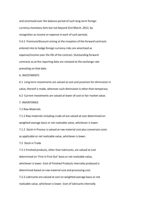 and amortised over the balance period of such long-term foreign

currency monetary item but not beyond 31st March, 2012, by

recognition as income or expense in each of such periods.

5.4.2 Premium/discount arising at the inception of the forward contracts

entered into to hedge foreign currency risks are amortised as

expense/income over the life of the contract. Outstanding forward

contracts as at the reporting date are restated at the exchange rate

prevailing on that date.

6. INVESTMENTS

6.1 Long term investments are valued at cost and provision for diminution in

value, thereof is made, wherever such diminution is other than temporary.

6.2 Current investments are valued at lower of cost or fair market value.

7. INVENTORIES

7.1 Raw Materials

7.1.1 Raw materials including crude oil are valued at cost determined on

weighted average basis or net realizable value, whichever is lower.

7.1.2 Stock in Process is valued at raw material cost plus conversion costs

as applicable or net realizable value, whichever is lower.

7.2 Stock in Trade

7.2.1 Finished products, other than lubricants, are valued at cost

determined on ‘First in First Out’ basis or net realizable value,

whichever is lower. Cost of Finished Products internally produced is

determined based on raw material cost and processing cost.

7.2.2 Lubricants are valued at cost on weighted average basis or net

realizable value, whichever is lower. Cost of lubricants internally
 