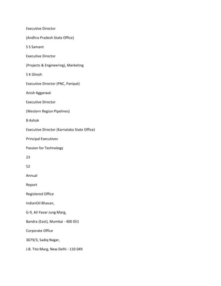 Executive Director

(Andhra Pradesh State Office)

S S Samant

Executive Director

(Projects & Engineering), Marketing

S K Ghosh

Executive Director (PNC, Panipat)

Anish Aggarwal

Executive Director

(Western Region Pipelines)

B Ashok

Executive Director (Karnataka State Office)

Principal Executives

Passion for Technology

23

52

Annual

Report

Registered Office

IndianOil Bhavan,

G-9, Ali Yavar Jung Marg,

Bandra (East), Mumbai - 400 051

Corporate Office

3079/3, Sadiq Nagar,

J.B. Tito Marg, New Delhi - 110 049
 