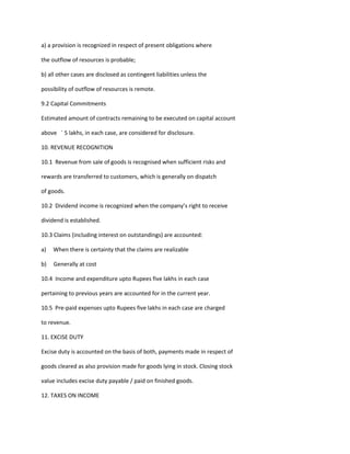 a) a provision is recognized in respect of present obligations where

the outflow of resources is probable;

b) all other cases are disclosed as contingent liabilities unless the

possibility of outflow of resources is remote.

9.2 Capital Commitments

Estimated amount of contracts remaining to be executed on capital account

above ` 5 lakhs, in each case, are considered for disclosure.

10. REVENUE RECOGNITION

10.1 Revenue from sale of goods is recognised when sufficient risks and

rewards are transferred to customers, which is generally on dispatch

of goods.

10.2 Dividend income is recognized when the company’s right to receive

dividend is established.

10.3 Claims (including interest on outstandings) are accounted:

a)   When there is certainty that the claims are realizable

b)   Generally at cost

10.4 Income and expenditure upto Rupees five lakhs in each case

pertaining to previous years are accounted for in the current year.

10.5 Pre-paid expenses upto Rupees five lakhs in each case are charged

to revenue.

11. EXCISE DUTY

Excise duty is accounted on the basis of both, payments made in respect of

goods cleared as also provision made for goods lying in stock. Closing stock

value includes excise duty payable / paid on finished goods.

12. TAXES ON INCOME
 