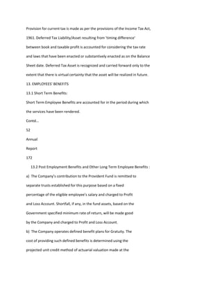 Provision for current tax is made as per the provisions of the Income Tax Act,

1961. Deferred Tax Liability/Asset resulting from 'timing difference'

between book and taxable profit is accounted for considering the tax rate

and laws that have been enacted or substantively enacted as on the Balance

Sheet date. Deferred Tax Asset is recognized and carried forward only to the

extent that there is virtual certainty that the asset will be realized in future.

13. EMPLOYEES' BENEFITS

13.1 Short Term Benefits:

Short Term Employee Benefits are accounted for in the period during which

the services have been rendered.

Contd...

52

Annual

Report

172

     13.2 Post Employment Benefits and Other Long Term Employee Benefits :

a) The Company’s contribution to the Provident Fund is remitted to

separate trusts established for this purpose based on a fixed

percentage of the eligible employee’s salary and charged to Profit

and Loss Account. Shortfall, if any, in the fund assets, based on the

Government specified minimum rate of return, will be made good

by the Company and charged to Profit and Loss Account.

b) The Company operates defined benefit plans for Gratuity. The

cost of providing such defined benefits is determined using the

projected unit credit method of actuarial valuation made at the
 
