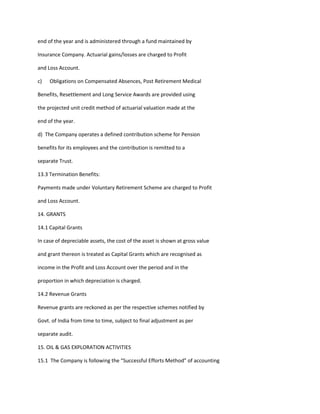 end of the year and is administered through a fund maintained by

Insurance Company. Actuarial gains/losses are charged to Profit

and Loss Account.

c)   Obligations on Compensated Absences, Post Retirement Medical

Benefits, Resettlement and Long Service Awards are provided using

the projected unit credit method of actuarial valuation made at the

end of the year.

d) The Company operates a defined contribution scheme for Pension

benefits for its employees and the contribution is remitted to a

separate Trust.

13.3 Termination Benefits:

Payments made under Voluntary Retirement Scheme are charged to Profit

and Loss Account.

14. GRANTS

14.1 Capital Grants

In case of depreciable assets, the cost of the asset is shown at gross value

and grant thereon is treated as Capital Grants which are recognised as

income in the Profit and Loss Account over the period and in the

proportion in which depreciation is charged.

14.2 Revenue Grants

Revenue grants are reckoned as per the respective schemes notified by

Govt. of India from time to time, subject to final adjustment as per

separate audit.

15. OIL & GAS EXPLORATION ACTIVITIES

15.1 The Company is following the “Successful Efforts Method” of accounting
 