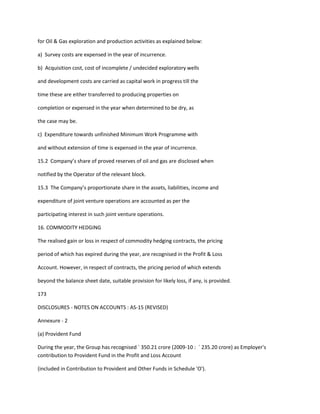 for Oil & Gas exploration and production activities as explained below:

a) Survey costs are expensed in the year of incurrence.

b) Acquisition cost, cost of incomplete / undecided exploratory wells

and development costs are carried as capital work in progress till the

time these are either transferred to producing properties on

completion or expensed in the year when determined to be dry, as

the case may be.

c) Expenditure towards unfinished Minimum Work Programme with

and without extension of time is expensed in the year of incurrence.

15.2 Company’s share of proved reserves of oil and gas are disclosed when

notified by the Operator of the relevant block.

15.3 The Company’s proportionate share in the assets, liabilities, income and

expenditure of joint venture operations are accounted as per the

participating interest in such joint venture operations.

16. COMMODITY HEDGING

The realised gain or loss in respect of commodity hedging contracts, the pricing

period of which has expired during the year, are recognised in the Profit & Loss

Account. However, in respect of contracts, the pricing period of which extends

beyond the balance sheet date, suitable provision for likely loss, if any, is provided.

173

DISCLOSURES - NOTES ON ACCOUNTS : AS-15 (REVISED)

Annexure - 2

(a) Provident Fund

During the year, the Group has recognised ` 350.21 crore (2009-10 : ` 235.20 crore) as Employer's
contribution to Provident Fund in the Profit and Loss Account

(included in Contribution to Provident and Other Funds in Schedule 'O').
 