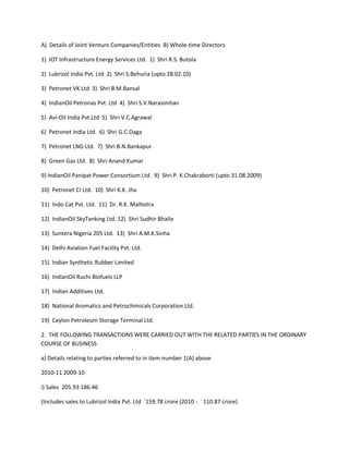 A) Details of Joint Venture Companies/Entities B) Whole-time Directors

1) IOT Infrastructure Energy Services Ltd. 1) Shri R.S. Butola

2) Lubrizol India Pvt. Ltd 2) Shri S.Behuria (upto 28.02.10)

3) Petronet VK Ltd 3) Shri B.M.Bansal

4) IndianOil Petronas Pvt. Ltd 4) Shri S.V.Narasimhan

5) Avi-Oil India Pvt.Ltd 5) Shri V.C.Agrawal

6) Petronet India Ltd. 6) Shri G.C.Daga

7) Petronet LNG Ltd. 7) Shri B.N.Bankapur

8) Green Gas Ltd. 8) Shri Anand Kumar

9) IndianOil Panipat Power Consortium Ltd. 9) Shri P. K.Chakraborti (upto 31.08.2009)

10) Petronet CI Ltd. 10) Shri K.K. Jha

11) Indo Cat Pvt. Ltd. 11) Dr. R.K. Malhotra

12) IndianOil SkyTanking Ltd. 12) Shri Sudhir Bhalla

13) Suntera Nigeria 205 Ltd. 13) Shri A.M.K.Sinha

14) Delhi Aviation Fuel Facility Pvt. Ltd.

15) Indian Synthetic Rubber Limited

16) IndianOil Ruchi Biofuels LLP

17) Indian Additives Ltd.

18) National Aromatics and Petrochimicals Corporation Ltd.

19) Ceylon Petroleum Storage Terminal Ltd.

2. THE FOLLOWING TRANSACTIONS WERE CARRIED OUT WITH THE RELATED PARTIES IN THE ORDINARY
COURSE OF BUSINESS

a) Details relating to parties referred to in item number 1(A) above

2010-11 2009-10

i) Sales 205.93 186.46

(Includes sales to Lubrizol India Pvt. Ltd `159.78 crore (2010 : ` 110.87 crore)
 