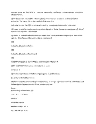 mensem for car less than 16 hp or ` 780/- per mensem for car of above 16 hp as specified in the terms
of appointment.

3) No disclosure is required for Subsidiary Companies which can be treated as state controlled
enterprises '(i.e. ownership by Central/State Govt, directly or

indirectly, of more than 50% of voting rights, shall be treated as state controlled enterprise)

4) In case of Joint Venture Companies constituted/acquired during the year, transactions w.e.f. date of
constitution/acquisitio n is disclosed.

5) In case of Joint Venture Companies which have been closed/divested during the year, transactions
upto the date of closure/disinvestment only are disclosed.

179

India's No. 1 Petroleum Refiner

180

India's No. 1 Petroleum Retail Brand

181

IN COMPLIANCE OF AS-27, 'FINANCIAL REPORTING OF INTEREST IN

JOINT VENTURES', the required information is as under:

Annexure - 5

1) Disclosure of Interest in the following categories of Joint Ventures:

(a) Jointly Controlled Operations:-

The Corporation has entered into production sharing oil and gas exploration contracts with the Govt. of
India and other body co rporates. These joint ventures are:

Name
Participating Interest of IOC (%)

31.03.2011 31.03.2010

IN INDIA

Under NELP Block

MN-OSN-2000/2 20 20

AA-ONN-2001/2 20 20
 