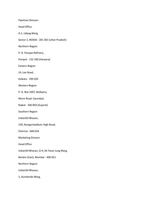 Pipelines Division

Head Office

A-1, Udyog Marg,

Sector-1, NOIDA - 201 301 (Uttar Pradesh)

Northern Region

P. O. Panipat Refinery,

Panipat - 132 140 (Haryana)

Eastern Region

14, Lee Road,

Kolkata - 700 020

Western Region

P. O. Box 1007, Bedipara,

Morvi Road, Gauridad,

Rajkot - 360 003 (Gujarat)

Southern Region

IndianOil Bhavan,

139, Nungambakkam High Road,

Chennai - 600 034

Marketing Division

Head Office

IndianOil Bhavan, G-9, Ali Yavar Jung Marg,

Bandra (East), Mumbai - 400 051

Northern Region

IndianOil Bhavan,

1, Aurobindo Marg,
 