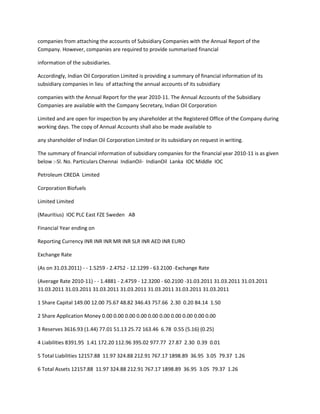 companies from attaching the accounts of Subsidiary Companies with the Annual Report of the
Company. However, companies are required to provide summarised financial

information of the subsidiaries.

Accordingly, Indian Oil Corporation Limited is providing a summary of financial information of its
subsidiary companies in lieu of attaching the annual accounts of its subsidiary

companies with the Annual Report for the year 2010-11. The Annual Accounts of the Subsidiary
Companies are available with the Company Secretary, Indian Oil Corporation

Limited and are open for inspection by any shareholder at the Registered Office of the Company during
working days. The copy of Annual Accounts shall also be made available to

any shareholder of Indian Oil Corporation Limited or its subsidiary on request in writing.

The summary of financial information of subsidiary companies for the financial year 2010-11 is as given
below :-Sl. No. Particulars Chennai IndianOil- IndianOil Lanka IOC Middle IOC

Petroleum CREDA Limited

Corporation Biofuels

Limited Limited

(Mauritius) IOC PLC East FZE Sweden AB

Financial Year ending on

Reporting Currency INR INR INR MR INR SLR INR AED INR EURO

Exchange Rate

(As on 31.03.2011) - - 1.5259 - 2.4752 - 12.1299 - 63.2100 -Exchange Rate

(Average Rate 2010-11) - - 1.4881 - 2.4759 - 12.3200 - 60.2100 -31.03.2011 31.03.2011 31.03.2011
31.03.2011 31.03.2011 31.03.2011 31.03.2011 31.03.2011 31.03.2011 31.03.2011

1 Share Capital 149.00 12.00 75.67 48.82 346.43 757.66 2.30 0.20 84.14 1.50

2 Share Application Money 0.00 0.00 0.00 0.00 0.00 0.00 0.00 0.00 0.00 0.00

3 Reserves 3616.93 (1.44) 77.01 51.13 25.72 163.46 6.78 0.55 (5.16) (0.25)

4 Liabilities 8391.95 1.41 172.20 112.96 395.02 977.77 27.87 2.30 0.39 0.01

5 Total Liabilities 12157.88 11.97 324.88 212.91 767.17 1898.89 36.95 3.05 79.37 1.26

6 Total Assets 12157.88 11.97 324.88 212.91 767.17 1898.89 36.95 3.05 79.37 1.26
 