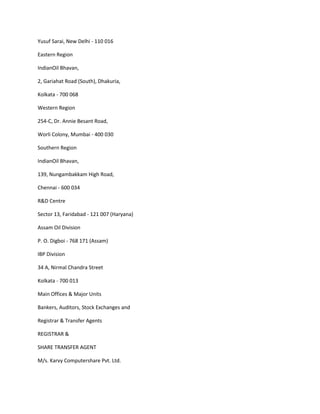 Yusuf Sarai, New Delhi - 110 016

Eastern Region

IndianOil Bhavan,

2, Gariahat Road (South), Dhakuria,

Kolkata - 700 068

Western Region

254-C, Dr. Annie Besant Road,

Worli Colony, Mumbai - 400 030

Southern Region

IndianOil Bhavan,

139, Nungambakkam High Road,

Chennai - 600 034

R&D Centre

Sector 13, Faridabad - 121 007 (Haryana)

Assam Oil Division

P. O. Digboi - 768 171 (Assam)

IBP Division

34 A, Nirmal Chandra Street

Kolkata - 700 013

Main Offices & Major Units

Bankers, Auditors, Stock Exchanges and

Registrar & Transfer Agents

REGISTRAR &

SHARE TRANSFER AGENT

M/s. Karvy Computershare Pvt. Ltd.
 