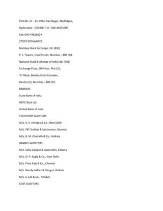 Plot No. 17 - 24, Vittal Rao Nagar, Madhapur,

Hyderabad – 500 081 Tel.: 040-44655000

Fax: 040-44655024

STOCK EXCHANGES

Bombay Stock Exchange Ltd. (BSE)

P. J. Towers, Dalal Street, Mumbai – 400 001.

National Stock Exchange of India Ltd. (NSE)

Exchange Plaza, 5th Floor, Plot C/1,

‘G’ Block, Bandra-Kurla Complex,

Bandra (E), Mumbai – 400 051.

BANKERS

State Bank of India

HDFC Back Ltd.

United Bank of India

STATUTORY AUDITORS

M/s. V. K. Dhingra & Co., New Delhi

M/s. PKF Sridhar & Santhanam, Mumbai

M/s. B. M. Chatrath & Co., Kolkata

BRANCH AUDITORS

M/s. Saha Ganguli & Associates, Kolkata

M/s. O. P. Bagla & Co., New Delhi

M/s. Price Patt & Co., Chennai

M/s. Nandy Halder & Ganguli, Kolkata

M/s. S. Lall & Co., Panipat

COST AUDITORS
 