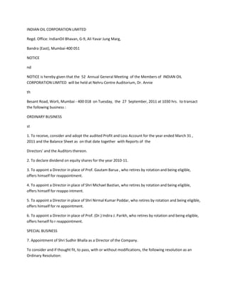 INDIAN OIL CORPORATION LIMITED

Regd. Office: IndianOil Bhavan, G-9, Ali Yavar Jung Marg,

Bandra (East), Mumbai-400 051

NOTICE

nd

NOTICE is hereby given that the 52 Annual General Meeting of the Members of INDIAN OIL
CORPORATION LIMITED will be held at Nehru Centre Auditorium, Dr. Annie

th

Besant Road, Worli, Mumbai - 400 018 on Tuesday, the 27 September, 2011 at 1030 hrs. to transact
the following business :

ORDINARY BUSINESS

st

1. To receive, consider and adopt the audited Profit and Loss Account for the year ended March 31 ,
2011 and the Balance Sheet as on that date together with Reports of the

Directors' and the Auditors thereon.

2. To declare dividend on equity shares for the year 2010-11.

3. To appoint a Director in place of Prof. Gautam Barua , who retires by rotation and being eligible,
offers himself for reappointment.

4. To appoint a Director in place of Shri Michael Bastian, who retires by rotation and being eligible,
offers himself for reappo intment.

5. To appoint a Director in place of Shri Nirmal Kumar Poddar, who retires by rotation and being eligible,
offers himself for re appointment.

6. To appoint a Director in place of Prof. (Dr.) Indira J. Parikh, who retires by rotation and being eligible,
offers herself fo r reappointment.

SPECIAL BUSINESS

7. Appointment of Shri Sudhir Bhalla as a Director of the Company.

To consider and if thought fit, to pass, with or without modifications, the following resolution as an
Ordinary Resolution:
 