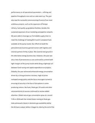 performance on all operational parameters – refining and

pipeline throughputs rose and our sales went up. The year

also saw the successful commissioning of some of our most

ambitious projects; such as the expansion of Panipat

refinery, fuel quality up-gradation facilities, besides the

sustained expansion of our marketing and pipeline network.

We were able to leverage our formidable supply chain to

meet the challenge of making BS-III and IV compliant fuels

available at the pump nozzle. Our efforts to build the

petrochemicals business gained traction with logistics and

channel partners firmly in place. We covered vital ground in

the alternative energy business too. However, the year was

also a test of perseverance as we continued to contend with

tight margins at the pump nozzle while doing a tightrope act

between fund raising and capital expenditure on projects.

Globally, the year witnessed enhanced energy consumption

driven by a strong economic recovery. High oil prices

reshaped energy policy and the focus once again turned to

ensuring oil security in the face of disruptions in some

producing nations. Bio-fuels, Shale gas, Oil sands and other

unconventional oil sources continued to receive added

attention. Global natural gas consumption grew at a record

7.4% in 2010 with the United States moving to Shale gas.

India witnessed a boost in domestic gas availability led by

the KG basin output, before it began to slide by the end of the
 