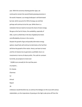 year. With the economy showing positive signs, we

continued to remain the second fastest growing economy in

the world. However, our energy landscape is still dominated

by Coal, which accounts for 42% of energy use and that

perhaps will continue to be the case. While there is a

realization that we need to increase the share of clean energy

like gas as the fuel of choice, the availability, especially of

LNG, is yet to unfold fully in the face of global price levels

and affordability of prices in the country.

Despite the growth of gas and possibly alternative energy

options, liquid fuels will continue to dominate as the fuel that

will drive the growth of the nation. Hence, we have to invest

and the oil industry has to generate a justifiable return on

investments in terms of robust profits. This calls for constant

Currently, we propose to invest over

` 10,000 crore annually for the next few years

on projects...

R.S. Butola

Chairman

52

Annual

Report

30

endeavour would therefore be, to continue the dialogue on the issue with various

stakeholders, on the imperatives of passing on the high crude prices off from the
 