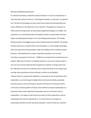 Refining and Marketing Companies.

As a National Champion, IndianOil has been relentless in its pursuit of excellence. A

value that will continue to drive us. Technology has played a crucial role in our growth

too. The best of technologies are those which have simple and lasting benefits and

make a difference in the daily lives of our customers. Throughout our existence as

India’s premier energy brand, we have always tapped technology as an enabler. Our

reputation as a committed provider of energy has stood us in good stead. And even

today, this philosophy permeates in our core thinking and processes. The Paradip

Refinery project is the biggest project under implementation by IndianOil. The project

has been planned as a coastal refinery and should give us many strategic advantages,

from sourcing and processing cheaper crude to providing us with an ability to export

products, in the likelihood of a surplus in petroleum products in the country.

Currently, we propose to invest over ` 10,000 crore annually for the next few years on

projects. Right now, the focus is to develop expertise in new areas. Nuclear power is

one such area and we would also like to expand our presence in the gas sector too.

Our LNG plans at Ennore are underway, while in petrochemicals we are trying to get

into high value specialty and niche chemicals to add to our profitability.

I believe that for a corporate like IndianOil it is necessary to win the admiration of its

stakeholders, not only through its highly ethical and environmentally sustainable

business practices, but also through its valued contribution to the society and the

community. Constant growth is the basic driver behind our business philosophy as a

corporate and we need to generate the greatest value to our business and our

stakeholders. I am happy to state that we are aware of these expectations and are

responding in the manner expected of us. It is time to focus our energies on

accelerating smoothly into the next phase of growth. I want to thank our customers
 