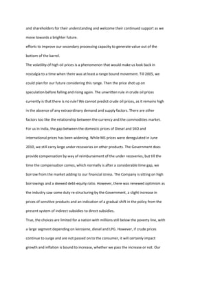 and shareholders for their understanding and welcome their continued support as we

move towards a brighter future.

efforts to improve our secondary processing capacity to generate value out of the

bottom of the barrel.

The volatility of high oil prices is a phenomenon that would make us look back in

nostalgia to a time when there was at least a range bound movement. Till 2005, we

could plan for our future considering this range. Then the price shot up on

speculation before falling and rising again. The unwritten rule in crude oil prices

currently is that there is no rule! We cannot predict crude oil prices, as it remains high

in the absence of any extraordinary demand and supply factors. There are other

factors too like the relationship between the currency and the commodities market.

For us in India, the gap between the domestic prices of Diesel and SKO and

international prices has been widening. While MS prices were deregulated in June

2010, we still carry large under recoveries on other products. The Government does

provide compensation by way of reimbursement of the under recoveries, but till the

time the compensation comes, which normally is after a considerable time gap, we

borrow from the market adding to our financial stress. The Company is sitting on high

borrowings and a skewed debt-equity ratio. However, there was renewed optimism as

the industry saw some duty re-structuring by the Government, a slight increase in

prices of sensitive products and an indication of a gradual shift in the policy from the

present system of indirect subsidies to direct subsidies.

True, the choices are limited for a nation with millions still below the poverty line, with

a large segment depending on kerosene, diesel and LPG. However, if crude prices

continue to surge and are not passed on to the consumer, it will certainly impact

growth and inflation is bound to increase, whether we pass the increase or not. Our
 