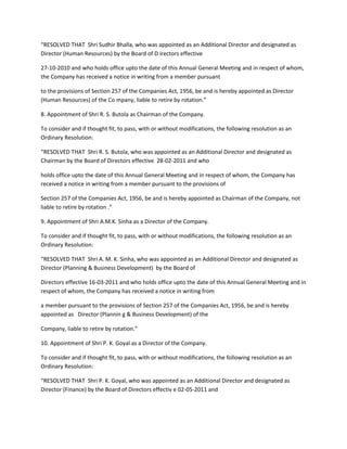 “RESOLVED THAT Shri Sudhir Bhalla, who was appointed as an Additional Director and designated as
Director (Human Resources) by the Board of D irectors effective

27-10-2010 and who holds office upto the date of this Annual General Meeting and in respect of whom,
the Company has received a notice in writing from a member pursuant

to the provisions of Section 257 of the Companies Act, 1956, be and is hereby appointed as Director
(Human Resources) of the Co mpany, liable to retire by rotation.”

8. Appointment of Shri R. S. Butola as Chairman of the Company.

To consider and if thought fit, to pass, with or without modifications, the following resolution as an
Ordinary Resolution:

“RESOLVED THAT Shri R. S. Butola, who was appointed as an Additional Director and designated as
Chairman by the Board of Directors effective 28-02-2011 and who

holds office upto the date of this Annual General Meeting and in respect of whom, the Company has
received a notice in writing from a member pursuant to the provisions of

Section 257 of the Companies Act, 1956, be and is hereby appointed as Chairman of the Company, not
liable to retire by rotation .”

9. Appointment of Shri A.M.K. Sinha as a Director of the Company.

To consider and if thought fit, to pass, with or without modifications, the following resolution as an
Ordinary Resolution:

“RESOLVED THAT Shri A. M. K. Sinha, who was appointed as an Additional Director and designated as
Director (Planning & Business Development) by the Board of

Directors effective 16-03-2011 and who holds office upto the date of this Annual General Meeting and in
respect of whom, the Company has received a notice in writing from

a member pursuant to the provisions of Section 257 of the Companies Act, 1956, be and is hereby
appointed as Director (Plannin g & Business Development) of the

Company, liable to retire by rotation.”

10. Appointment of Shri P. K. Goyal as a Director of the Company.

To consider and if thought fit, to pass, with or without modifications, the following resolution as an
Ordinary Resolution:

“RESOLVED THAT Shri P. K. Goyal, who was appointed as an Additional Director and designated as
Director (Finance) by the Board of Directors effectiv e 02-05-2011 and
 