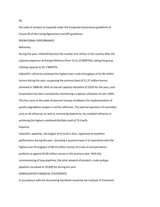 36

the code of conduct as required under the Corporate Governance guidelines of

Clause 49 of the Listing Agreement and DPE guidelines.

OPERATIONAL PERFORMANCE

Refineries

During the year, IndianOil became the number one refiner in the country after the

capacity expansion at Panipat Refinery (from 12 to 15 MMTPA), taking the group

refining capacity to 65.7 MMTPA.

IndianOil’s refineries achieved the highest ever crude throughput of 52.96 million

tonnes during the year, surpassing the previous best of 51.37 million tonnes

achieved in 2008-09. With an overall capacity utilisation of 102% for the year, your

Corporation has been consistently maintaining a capacity utilisation of over 100%.

This has come in the wake of planned revamp shutdowns for implementation of

quality upgradation project in all the refineries. The optimal operation of secondary

units at all refineries, as well as minimizing downtime, has enabled refineries in

achieving the highest combined distillate yield of 75.4 wt%.

Pipelines

IndianOil’s pipelines, the largest of its kind in Asia, registered an excellent

performance during the year, recording a quantum leap in its operations with the

highest ever throughput of 68.52 million tonnes of crude oil and petroleum

products as against 65.00 million tonnes in the previous year. With the

commissioning of new pipelines, the total network of product, crude and gas

pipelines increased to 10,899 km during the year.

CONSOLIDATED FINANCIAL STATEMENTS

In accordance with the Accounting Standards issued by the Institute of Chartered
 