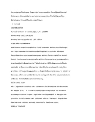 Accountants of India, your Corporation has prepared the Consolidated Financial

Statements of its subsidiaries and joint venture entities. The highlights of the

Consolidated Financial Results are as follows:

 ( ` in crore)

2010-11 2009-10

Turnover (inclusive of Excise duty) 3,14,711 2,59,379

Profit Before Tax 10,114 15,049

Profit for the Group (after tax) 7,831 10,713

CORPORATE GOVERNANCE

As stipulated under Clause-49 of the Listing Agreement with the Stock Exchanges,

the Corporate Governance Report and Management’s Discussion & Analysis

Report have been incorporated as separate sections, forming part of the Annual

Report. Your Corporation also complies with the Corporate Governance guidelines,

enunciated by the Department of Public Enterprises (DPE), Government of India

applicable for Government Companies. IndianOil also complies with most of the

provisions of the voluntary guidelines on Corporate Governance issued by Ministry of

Corporate Affairs and would endeavour to comply with the other provisions that are

within the domain of a Government Company.

SECRETARIAL AUDIT

Your Corporation has carried out a Secretarial Audit of its records and documents

for the year 2010-11 as a Good Corporate Governance practice. The Secretarial

Audit Report confirms that the Corporation has complied with all the applicable

provisions of the Corporate Laws, guidelines, rules etc. The Report, duly certified

by a practising Company Secretary, is provided in the Annual Report.

CODE OF CONDUCT
 
