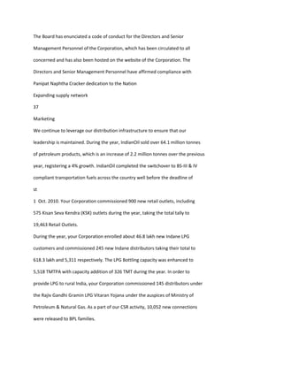 The Board has enunciated a code of conduct for the Directors and Senior

Management Personnel of the Corporation, which has been circulated to all

concerned and has also been hosted on the website of the Corporation. The

Directors and Senior Management Personnel have affirmed compliance with

Panipat Naphtha Cracker dedication to the Nation

Expanding supply network

37

Marketing

We continue to leverage our distribution infrastructure to ensure that our

leadership is maintained. During the year, IndianOil sold over 64.1 million tonnes

of petroleum products, which is an increase of 2.2 million tonnes over the previous

year, registering a 4% growth. IndianOil completed the switchover to BS-III & IV

compliant transportation fuels across the country well before the deadline of

st

1 Oct. 2010. Your Corporation commissioned 900 new retail outlets, including

575 Kisan Seva Kendra (KSK) outlets during the year, taking the total tally to

19,463 Retail Outlets.

During the year, your Corporation enrolled about 46.8 lakh new Indane LPG

customers and commissioned 245 new Indane distributors taking their total to

618.3 lakh and 5,311 respectively. The LPG Bottling capacity was enhanced to

5,518 TMTPA with capacity addition of 326 TMT during the year. In order to

provide LPG to rural India, your Corporation commissioned 145 distributors under

the Rajiv Gandhi Gramin LPG Vitaran Yojana under the auspices of Ministry of

Petroleum & Natural Gas. As a part of our CSR activity, 10,052 new connections

were released to BPL families.
 