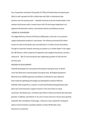 Your Corporation achieved 4.2% growth (17 TMT) of finished lubes during the year

2010-11 with a growth of 6.9% in Retail lube and 2.8% in Institutional lube

business over the previous year. IndianOil continues to be the market leader in the

aviation fuel business with a market share of 61.7% and enjoys leadership in all

segments like Domestic airlines, International Airlines and Defence services.

ASSAM OIL DIVISION/IBP

The Digboi Refinery of Assam Oil Division (AOD) plays a vital role in ensuring the

supply of petroleum products in east Assam. The refinery processed 0.65 million

tonnes of crude oil during the year and sold about 1.2 million tonnes of products

through its extensive network retaining our position as a market leader in the region.

Our IBP Division, which comprises of explosives and cryogenic businesses, earned a

revenue of ` 182.72 crore during the year registering a growth of 13% over the

previous year.

RESEARCH & DEVELOPMENT

IndianOil developed 132 new product formulations during the year, of which

more than 85% were commercialised. During the year, 46 Original Equipment

Manufacturers (OEMs) approvals and defence certifications were obtained.

Dual mode de-asphalting technology was developed to enhance Refinery

Distillate Yield using LPG as a solvent. A multi-feed fluidized bed gasification pilot

plant was commissioned to support research in the area of Gas to Liquid

conversion. During the year, 12 Patents were filed in India out of which two have been

granted. In addition, two Patents in US, one in France and one in Russia were granted.

IndianOil’s Bio-remediation Technology – Oilivorous S was utilised for treating oil

spills at marine locations caused by collision of ships off Mumbai coast.

Assurance to customers
 