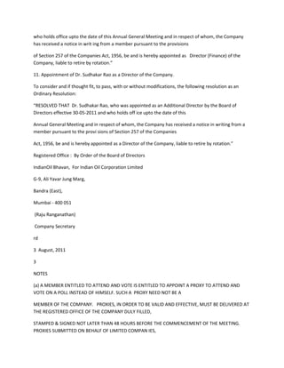 who holds office upto the date of this Annual General Meeting and in respect of whom, the Company
has received a notice in writ ing from a member pursuant to the provisions

of Section 257 of the Companies Act, 1956, be and is hereby appointed as Director (Finance) of the
Company, liable to retire by rotation.”

11. Appointment of Dr. Sudhakar Rao as a Director of the Company.

To consider and if thought fit, to pass, with or without modifications, the following resolution as an
Ordinary Resolution:

“RESOLVED THAT Dr. Sudhakar Rao, who was appointed as an Additional Director by the Board of
Directors effective 30-05-2011 and who holds off ice upto the date of this

Annual General Meeting and in respect of whom, the Company has received a notice in writing from a
member pursuant to the provi sions of Section 257 of the Companies

Act, 1956, be and is hereby appointed as a Director of the Company, liable to retire by rotation.”

Registered Office : By Order of the Board of Directors

IndianOil Bhavan, For Indian Oil Corporation Limited

G-9, Ali Yavar Jung Marg,

Bandra (East),

Mumbai - 400 051

(Raju Ranganathan)

Company Secretary

rd

3 August, 2011

3

NOTES

(a) A MEMBER ENTITLED TO ATTEND AND VOTE IS ENTITLED TO APPOINT A PROXY TO ATTEND AND
VOTE ON A POLL INSTEAD OF HIMSELF. SUCH A PROXY NEED NOT BE A

MEMBER OF THE COMPANY. PROXIES, IN ORDER TO BE VALID AND EFFECTIVE, MUST BE DELIVERED AT
THE REGISTERED OFFICE OF THE COMPANY DULY FILLED,

STAMPED & SIGNED NOT LATER THAN 48 HOURS BEFORE THE COMMENCEMENT OF THE MEETING.
PROXIES SUBMITTED ON BEHALF OF LIMITED COMPAN IES,
 