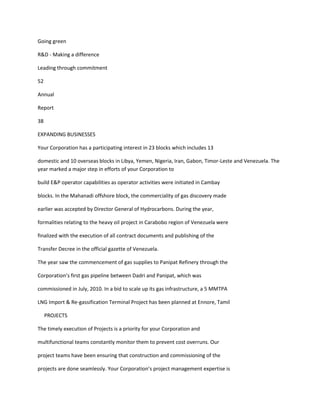 Going green

R&D - Making a difference

Leading through commitment

52

Annual

Report

38

EXPANDING BUSINESSES

Your Corporation has a participating interest in 23 blocks which includes 13

domestic and 10 overseas blocks in Libya, Yemen, Nigeria, Iran, Gabon, Timor-Leste and Venezuela. The
year marked a major step in efforts of your Corporation to

build E&P operator capabilities as operator activities were initiated in Cambay

blocks. In the Mahanadi offshore block, the commerciality of gas discovery made

earlier was accepted by Director General of Hydrocarbons. During the year,

formalities relating to the heavy oil project in Carabobo region of Venezuela were

finalized with the execution of all contract documents and publishing of the

Transfer Decree in the official gazette of Venezuela.

The year saw the commencement of gas supplies to Panipat Refinery through the

Corporation’s first gas pipeline between Dadri and Panipat, which was

commissioned in July, 2010. In a bid to scale up its gas infrastructure, a 5 MMTPA

LNG Import & Re-gassification Terminal Project has been planned at Ennore, Tamil

     PROJECTS

The timely execution of Projects is a priority for your Corporation and

multifunctional teams constantly monitor them to prevent cost overruns. Our

project teams have been ensuring that construction and commissioning of the

projects are done seamlessly. Your Corporation’s project management expertise is
 