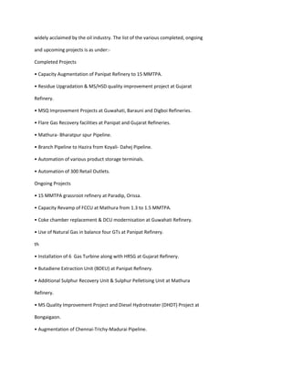 widely acclaimed by the oil industry. The list of the various completed, ongoing

and upcoming projects is as under:-

Completed Projects

• Capacity Augmentation of Panipat Refinery to 15 MMTPA.

• Residue Upgradation & MS/HSD quality improvement project at Gujarat

Refinery.

• MSQ Improvement Projects at Guwahati, Barauni and Digboi Refineries.

• Flare Gas Recovery facilities at Panipat and Gujarat Refineries.

• Mathura- Bharatpur spur Pipeline.

• Branch Pipeline to Hazira from Koyali- Dahej Pipeline.

• Automation of various product storage terminals.

• Automation of 300 Retail Outlets.

Ongoing Projects

• 15 MMTPA grassroot refinery at Paradip, Orissa.

• Capacity Revamp of FCCU at Mathura from 1.3 to 1.5 MMTPA.

• Coke chamber replacement & DCU modernisation at Guwahati Refinery.

• Use of Natural Gas in balance four GTs at Panipat Refinery.

th

• Installation of 6 Gas Turbine along with HRSG at Gujarat Refinery.

• Butadiene Extraction Unit (BDEU) at Panipat Refinery.

• Additional Sulphur Recovery Unit & Sulphur Pelletising Unit at Mathura

Refinery.

• MS Quality Improvement Project and Diesel Hydrotreater (DHDT) Project at

Bongaigaon.

• Augmentation of Chennai-Trichy-Madurai Pipeline.
 