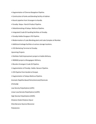 • Augmentation of Chennai-Bangalore Pipeline.

• Construction of tanks and blending facility at Vadinar.

• Branch pipeline from Viramgam to Kandla.

• Paradip- Raipur- Ranchi Product Pipeline.

• Debottlenecking of Salaya- Mathura Pipeline.

• Integrated Crude Oil handling facilities at Paradip.

• Paradip-Haldia-Durgapur LPG Pipeline.

• Modernisation of Lube Blending plant and Lube Complex at Mumbai.

• Additional tankage facilities at various storage locations.

• LPG Marketing Terminal at Paradip.

Upcoming Projects

• Distillate Yield Improvement project at Haldia Refinery.

• INDMAX project at Bongaigaon Refinery.

• Mundra-Viramgam Crude Oil Pipeline.

• Augmentation of Paradip- Haldia- Barauni Pipeline.

• LPG Pipeline from Kandla to Panipat.

• Augmentation of Salaya-Mathura Pipeline.

Aromatic Naphtha Based Petrochemicals/Chemicals

ETHYLENE

Low Density Polyethylene (LDPE)

Linear Low Density Polyethylene (LLDPE)

High Density Polyethylene (HDPE)

Ethylene Oxide Ethylene Glycol

Ethyl Benzene Styrene Monomer

Polystyrene
 