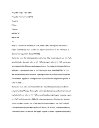 Polyester Staple Fiber (PSF)

Polyester Filament Yarn (PFY)

Benzene

Xylene

Toluene

AROMATIC

NAPHTHA

39

Nadu. A consortium of IndianOil, GSPC, HPCL & BPCL emerged as a successful

bidder for the three cross-country Gas Pipeline bids invited by the Petroleum &

Natural Gas Regulatory Board (PNGRB).

During the year, the total sales volume of Linear Alkyl Benzene (LAB) was 124 TMT,

which includes domestic sales of 107 TMT and export sales of 17 TMT. LAB is now

being exported to 20 countries in six continents. The LAB unit at Gujarat Refinery

achieved a capacity utilization of 105% during the year. Sale of 447 TMT of PTA

was made to domestic customers, covering all major manufacturers of Polyester

Film and PET. Aggressive strategies are in place to achieve a significant growth in

sales in 2011-12.

During the year, sales commenced from the Naphtha Cracker and downstream

polymer units of Panipat Refinery for catering to domestic as well as international

markets. Polymer sales of 217 TMT were achieved during the year including export

of 8 TMT to eight countries. 38 Del Credre Associates cum Consignment Stockists

for the domestic market and 3 Overseas Commission Agents one each in Nepal,

Pakistan and Bangladesh were appointed during the year for Polymer Marketing.

Your Corporation has become the largest supplier of Mono Ethylene Glycol (MEG)
 