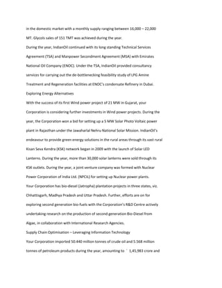 in the domestic market with a monthly supply ranging between 16,000 – 22,000

MT. Glycols sales of 151 TMT was achieved during the year.

During the year, IndianOil continued with its long standing Technical Services

Agreement (TSA) and Manpower Secondment Agreement (MSA) with Emirates

National Oil Company (ENOC). Under the TSA, IndianOil provided consultancy

services for carrying out the de-bottlenecking feasibility study of LPG Amine

Treatment and Regeneration facilities at ENOC’s condensate Refinery in Dubai.

Exploring Energy Alternatives

With the success of its first Wind power project of 21 MW in Gujarat, your

Corporation is considering further investments in Wind power projects. During the

year, the Corporation won a bid for setting up a 5 MW Solar Photo Voltaic power

plant in Rajasthan under the Jawaharlal Nehru National Solar Mission. IndianOil’s

endeavour to provide green energy solutions in the rural areas through its vast rural

Kisan Seva Kendra (KSK) network began in 2009 with the launch of Solar LED

Lanterns. During the year, more than 30,000 solar lanterns were sold through its

KSK outlets. During the year, a joint venture company was formed with Nuclear

Power Corporation of India Ltd. (NPCIL) for setting up Nuclear power plants.

Your Corporation has bio-diesel (Jatropha) plantation projects in three states, viz.

Chhattisgarh, Madhya Pradesh and Uttar Pradesh. Further, efforts are on for

exploring second generation bio-fuels with the Corporation’s R&D Centre actively

undertaking research on the production of second generation Bio-Diesel from

Algae, in collaboration with International Research Agencies.

Supply Chain Optimisation – Leveraging Information Technology

Your Corporation imported 50.440 million tonnes of crude oil and 5.568 million

tonnes of petroleum products during the year, amounting to ` 1,45,983 crore and
 