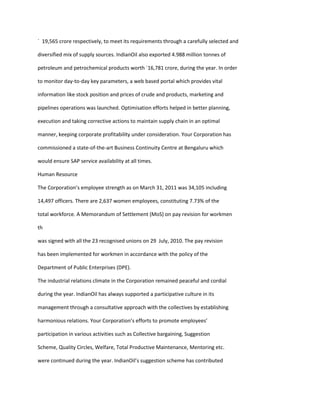 ` 19,565 crore respectively, to meet its requirements through a carefully selected and

diversified mix of supply sources. IndianOil also exported 4.988 million tonnes of

petroleum and petrochemical products worth `16,781 crore, during the year. In order

to monitor day-to-day key parameters, a web based portal which provides vital

information like stock position and prices of crude and products, marketing and

pipelines operations was launched. Optimisation efforts helped in better planning,

execution and taking corrective actions to maintain supply chain in an optimal

manner, keeping corporate profitability under consideration. Your Corporation has

commissioned a state-of-the-art Business Continuity Centre at Bengaluru which

would ensure SAP service availability at all times.

Human Resource

The Corporation’s employee strength as on March 31, 2011 was 34,105 including

14,497 officers. There are 2,637 women employees, constituting 7.73% of the

total workforce. A Memorandum of Settlement (MoS) on pay revision for workmen

th

was signed with all the 23 recognised unions on 29 July, 2010. The pay revision

has been implemented for workmen in accordance with the policy of the

Department of Public Enterprises (DPE).

The industrial relations climate in the Corporation remained peaceful and cordial

during the year. IndianOil has always supported a participative culture in its

management through a consultative approach with the collectives by establishing

harmonious relations. Your Corporation’s efforts to promote employees’

participation in various activities such as Collective bargaining, Suggestion

Scheme, Quality Circles, Welfare, Total Productive Maintenance, Mentoring etc.

were continued during the year. IndianOil’s suggestion scheme has contributed
 