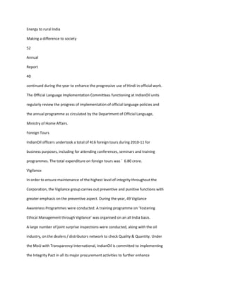 Energy to rural India

Making a difference to society

52

Annual

Report

40

continued during the year to enhance the progressive use of Hindi in official work.

The Official Language Implementation Committees functioning at IndianOil units

regularly review the progress of implementation of official language policies and

the annual programme as circulated by the Department of Official Language,

Ministry of Home Affairs.

Foreign Tours

IndianOil officers undertook a total of 416 foreign tours during 2010-11 for

business purposes, including for attending conferences, seminars and training

programmes. The total expenditure on foreign tours was ` 6.80 crore.

Vigilance

In order to ensure maintenance of the highest level of integrity throughout the

Corporation, the Vigilance group carries out preventive and punitive functions with

greater emphasis on the preventive aspect. During the year, 49 Vigilance

Awareness Programmes were conducted. A training programme on ‘Fostering

Ethical Management through Vigilance’ was organised on an all India basis.

A large number of joint surprise inspections were conducted, along with the oil

industry, on the dealers / distributors network to check Quality & Quantity. Under

the MoU with Transparency International, IndianOil is committed to implementing

the Integrity Pact in all its major procurement activities to further enhance
 
