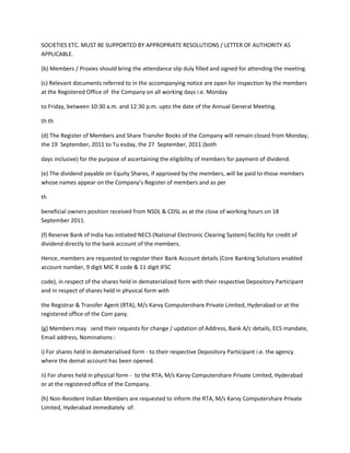 SOCIETIES ETC. MUST BE SUPPORTED BY APPROPRIATE RESOLUTIONS / LETTER OF AUTHORITY AS
APPLICABLE.

(b) Members / Proxies should bring the attendance slip duly filled and signed for attending the meeting.

(c) Relevant documents referred to in the accompanying notice are open for inspection by the members
at the Registered Office of the Company on all working days i.e. Monday

to Friday, between 10:30 a.m. and 12:30 p.m. upto the date of the Annual General Meeting.

th th

(d) The Register of Members and Share Transfer Books of the Company will remain closed from Monday,
the 19 September, 2011 to Tu esday, the 27 September, 2011 (both

days inclusive) for the purpose of ascertaining the eligibility of members for payment of dividend.

(e) The dividend payable on Equity Shares, if approved by the members, will be paid to those members
whose names appear on the Company’s Register of members and as per

th

beneficial owners position received from NSDL & CDSL as at the close of working hours on 18
September 2011.

(f) Reserve Bank of India has initiated NECS (National Electronic Clearing System) facility for credit of
dividend directly to the bank account of the members.

Hence, members are requested to register their Bank Account details (Core Banking Solutions enabled
account number, 9 digit MIC R code & 11 digit IFSC

code), in respect of the shares held in dematerialized form with their respective Depository Participant
and in respect of shares held in physical form with

the Registrar & Transfer Agent (RTA), M/s Karvy Computershare Private Limited, Hyderabad or at the
registered office of the Com pany.

(g) Members may send their requests for change / updation of Address, Bank A/c details, ECS mandate,
Email address, Nominations :

i) For shares held in dematerialised form - to their respective Depository Participant i.e. the agency
where the demat account has been opened.

ii) For shares held in physical form - to the RTA, M/s Karvy Computershare Private Limited, Hyderabad
or at the registered office of the Company.

(h) Non-Resident Indian Members are requested to inform the RTA, M/s Karvy Computershare Private
Limited, Hyderabad immediately of:
 