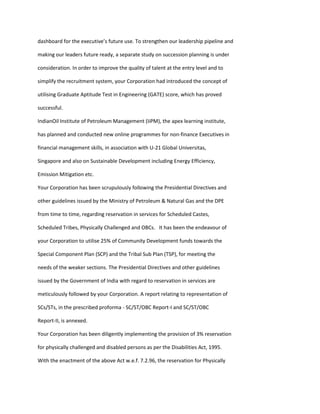 dashboard for the executive’s future use. To strengthen our leadership pipeline and

making our leaders future ready, a separate study on succession planning is under

consideration. In order to improve the quality of talent at the entry level and to

simplify the recruitment system, your Corporation had introduced the concept of

utilising Graduate Aptitude Test in Engineering (GATE) score, which has proved

successful.

IndianOil Institute of Petroleum Management (IiPM), the apex learning institute,

has planned and conducted new online programmes for non-finance Executives in

financial management skills, in association with U-21 Global Universitas,

Singapore and also on Sustainable Development including Energy Efficiency,

Emission Mitigation etc.

Your Corporation has been scrupulously following the Presidential Directives and

other guidelines issued by the Ministry of Petroleum & Natural Gas and the DPE

from time to time, regarding reservation in services for Scheduled Castes,

Scheduled Tribes, Physically Challenged and OBCs. It has been the endeavour of

your Corporation to utilise 25% of Community Development funds towards the

Special Component Plan (SCP) and the Tribal Sub Plan (TSP), for meeting the

needs of the weaker sections. The Presidential Directives and other guidelines

issued by the Government of India with regard to reservation in services are

meticulously followed by your Corporation. A report relating to representation of

SCs/STs, in the prescribed proforma - SC/ST/OBC Report-I and SC/ST/OBC

Report-II, is annexed.

Your Corporation has been diligently implementing the provision of 3% reservation

for physically challenged and disabled persons as per the Disabilities Act, 1995.

With the enactment of the above Act w.e.f. 7.2.96, the reservation for Physically
 