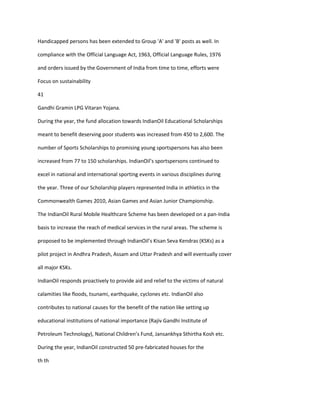 Handicapped persons has been extended to Group 'A' and 'B' posts as well. In

compliance with the Official Language Act, 1963, Official Language Rules, 1976

and orders issued by the Government of India from time to time, efforts were

Focus on sustainability

41

Gandhi Gramin LPG Vitaran Yojana.

During the year, the fund allocation towards IndianOil Educational Scholarships

meant to benefit deserving poor students was increased from 450 to 2,600. The

number of Sports Scholarships to promising young sportspersons has also been

increased from 77 to 150 scholarships. IndianOil’s sportspersons continued to

excel in national and international sporting events in various disciplines during

the year. Three of our Scholarship players represented India in athletics in the

Commonwealth Games 2010, Asian Games and Asian Junior Championship.

The IndianOil Rural Mobile Healthcare Scheme has been developed on a pan-India

basis to increase the reach of medical services in the rural areas. The scheme is

proposed to be implemented through IndianOil’s Kisan Seva Kendras (KSKs) as a

pilot project in Andhra Pradesh, Assam and Uttar Pradesh and will eventually cover

all major KSKs.

IndianOil responds proactively to provide aid and relief to the victims of natural

calamities like floods, tsunami, earthquake, cyclones etc. IndianOil also

contributes to national causes for the benefit of the nation like setting up

educational institutions of national importance (Rajiv Gandhi Institute of

Petroleum Technology), National Children’s Fund, Jansankhya Sthirtha Kosh etc.

During the year, IndianOil constructed 50 pre-fabricated houses for the

th th
 