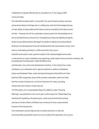 rehabilitation of people affected due to a cloudburst on 5 & 6 August, 2010

in the Leh Valley.

The IndianOil Foundation (IoF), a non-profit Trust, was formed to protect, preserve

and promote National Heritage sites in collaboration with the Archaeological Survey

of India, NGOs of repute (ASI) and the Nature Culture Fund (NCF) of the Government

of India. Presently, the IoF has undertaken various projects for the development of

tourist friendly facilities at Konark Sun Temple(Orissa), Khajuraho (Madhya Pradesh),

Kanheri Caves (Maharashtra), Warangal Fort (Andhra Pradesh) and Vaishali (Bihar).

At Konark, the development of tourist friendly facilities like interpretation centre, main

avenue, landscaping, parking etc. will be executed in due course.

IndianOil continued to make a positive impact to the underprivileged communities

in and around our major installations, by supporting a wide range of socio-economic initiatives, like
providing Clean Drinking water, Health & Medical Care

and Education. Our community development activities, in the vicinity of our major

installations, are undertaken with a special emphasis on welfare of Scheduled

Castes and Scheduled Tribes, under the Special Component Plan (SCP) and Tribal

Sub-Plan (TSP) respectively. Some of the activities undertaken under the Tribal

Sub-Plan include initiatives for non-formal education for tribals, providing

infrastructure for schools in tribal areas etc.

The fifth edition of our Sustainability Report for 2009-10, called "Enduring

Offerings", was published in the current year conforming to the "Global Reporting

Initiatives-G3" guidelines. During the year, a pilot environmental foot-printing

exercise on Carbon, Water and Waste was carried out at seven representative

locations of the Corporation.

Your Corporation accords high priority to conduct business in a safe and

environmentally sustainable manner to ensure incident free operations at its various
 