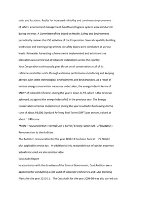 units and locations. Audits for increased reliability and continuous improvement

of safety, environment management, health and hygiene system were conducted

during the year. A Committee of the Board on Health, Safety and Environment

periodically reviews the HSE activities of the Corporation. Several capability building

workshops and training programmes on safety topics were conducted at various

levels. Rainwater harvesting schemes were implemented and extensive tree

plantation was carried out at IndianOil installations across the country.

Your Corporation continuously gives thrust on oil conservation at all of its

refineries and other units, through extensive performance monitoring and keeping

abreast with latest technological developments and best practices. As a result of

various energy conservation measures undertaken, the energy index in terms of

MBN* of IndianOil refineries during the year is down to 59, which is the best ever

achieved, as against the energy index of 62 in the previous year. The Energy

conservation schemes implemented during the year resulted in fuel savings to the

tune of about 93,600 Standard Refinery Fuel Tonne (SRFT) per annum, valued at

about ` 240 crore.

*MBN–Thousand British Thermal Unit / Barrel / Energy Factor (MBTU/BBL/NRGF)

Remuneration to the Auditors

The Auditors’ remuneration for the year 2010-11 has been fixed at ` 75.50 lakh

plus applicable service tax. In addition to this, reasonable out-of-pocket expenses

actually incurred are also reimbursable.

Cost Audit Report

In accordance with the directives of the Central Government, Cost Auditors were

appointed for conducting a cost audit of IndianOil’s Refineries and Lube Blending

Plants for the year 2010-11. The Cost Audit for the year 2009-10 was also carried out
 