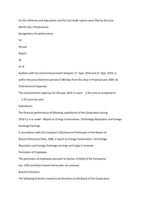 for the refineries and lube plants and the Cost Audit reports were filed by the Cost

World class infrastructure

Recognitions for performance

52

Annual

Report

42

th rd

Auditors with the Central Government between 17 Sept. 2010 and 23 Sept. 2010 i.e.

within the prescribed time period of 180 days from the close of financial year 2009-10.

Entertainment Expenses

The entertainment expenses for the year 2010-11 were ` 2.34 crore as compared to

` 2.23 crore last year.

Subsidiaries

The financial performance of following subsidiaries of the Corporation during

2010-11 is as under :-Report on Energy Conservation, Technology Absorption and Foreign

Exchange Earnings

In accordance with the Company's (Disclosure of Particulars in the Report of

Board of Directors) Rule, 1988, a report on Energy Conservation, Technology

Absorption and Foreign Exchange earnings and outgo is annexed.

Particulars of Employees

The particulars of employees pursuant to Section 217(2A) of the Companies

Act, 1956 and Rules framed thereunder are annexed.

Board of Directors

The following Directors ceased to be Directors on the Board of the Corporation
 
